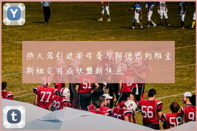 热火若引进字母哥与阿德巴约维金斯组合将成联盟新焦点