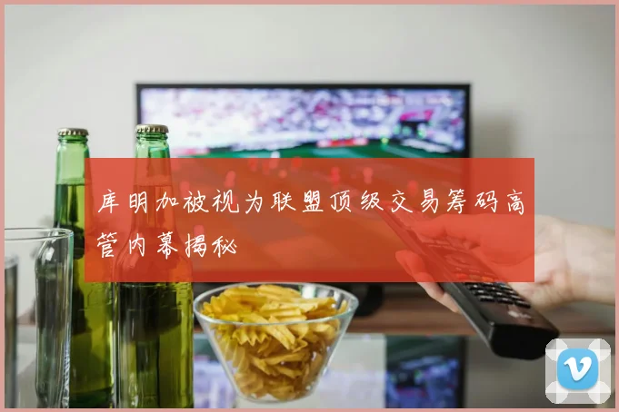 库明加被视为联盟顶级交易筹码高管内幕揭秘