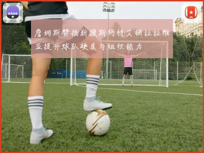 詹姆斯赞扬新援斯玛特艾顿拉拉维亚提升球队硬度与组织能力