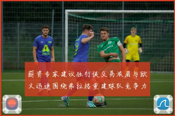 薪资专家建议独行侠交易浓眉与欧文迅速围绕弗拉格重建球队竞争力