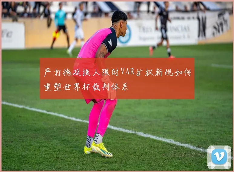 严打拖延换人限时VAR扩权新规如何重塑世界杯裁判体系