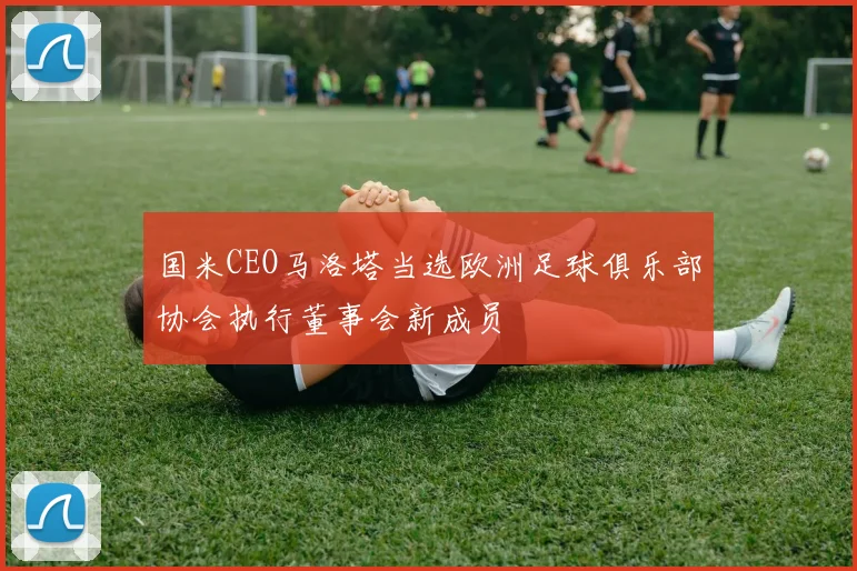 国米CEO马洛塔当选欧洲足球俱乐部协会执行董事会新成员