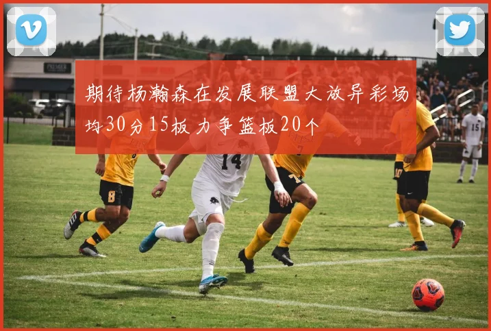 期待杨瀚森在发展联盟大放异彩场均30分15板力争篮板20个
