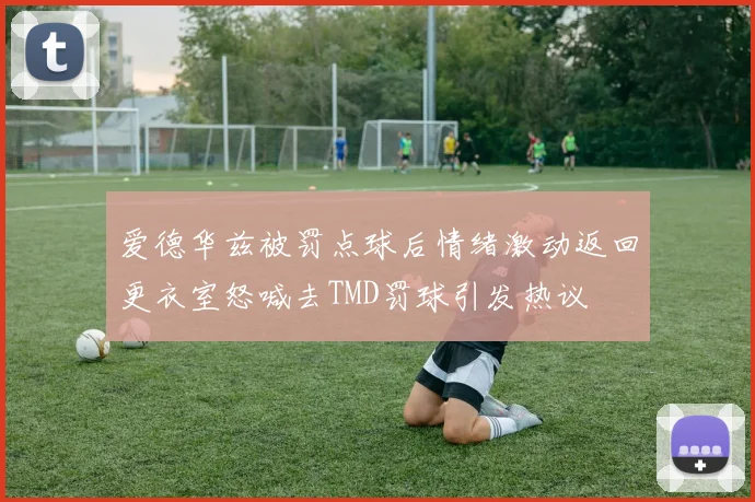 爱德华兹被罚点球后情绪激动返回更衣室怒喊去TMD罚球引发热议