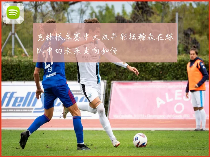 克林根本赛季大放异彩杨瀚森在球队中的未来走向如何