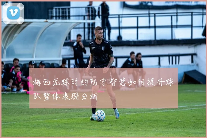 梅西无球时的防守智慧如何提升球队整体表现分析