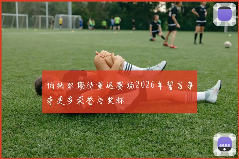 伯纳尔期待重返赛场2026年誓言争夺更多荣誉与奖杯