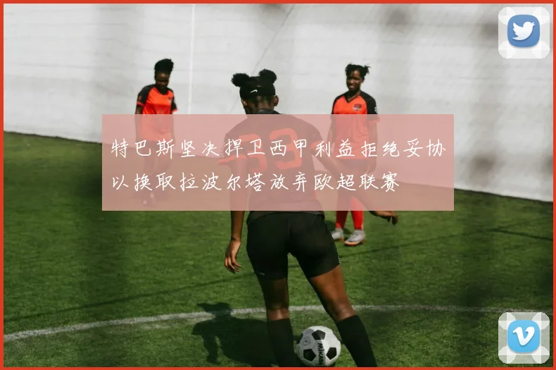 特巴斯坚决捍卫西甲利益拒绝妥协以换取拉波尔塔放弃欧超联赛