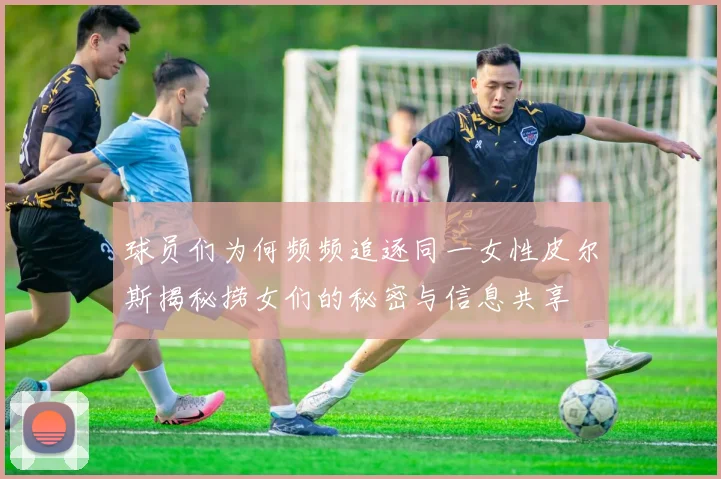 球员们为何频频追逐同一女性皮尔斯揭秘捞女们的秘密与信息共享