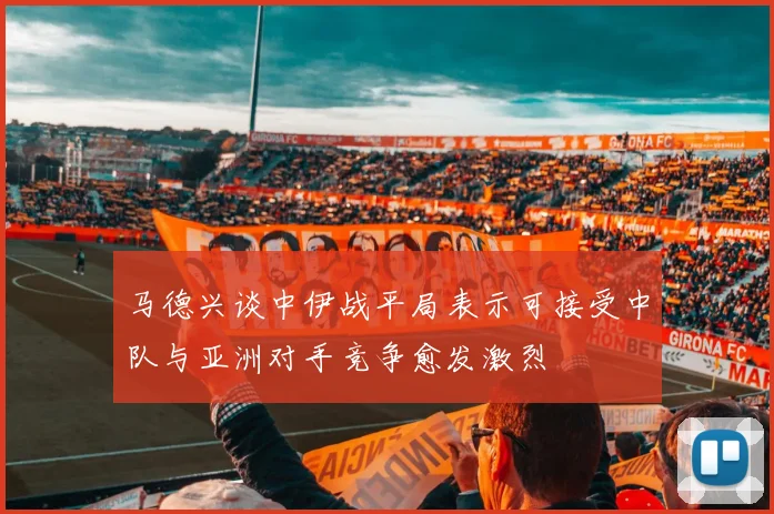 马德兴谈中伊战平局表示可接受中队与亚洲对手竞争愈发激烈