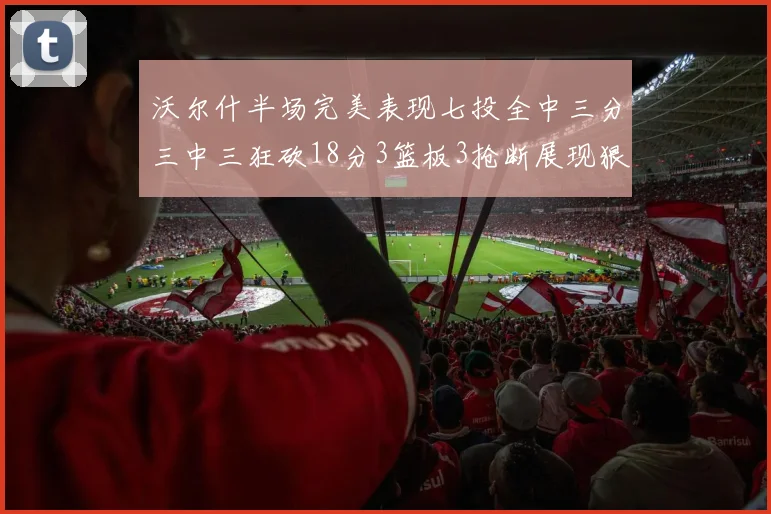 沃尔什半场完美表现七投全中三分三中三狂砍18分3篮板3抢断展现狠人风范