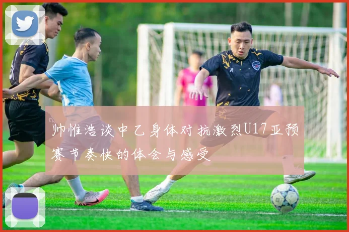 帅惟浩谈中乙身体对抗激烈U17亚预赛节奏快的体会与感受