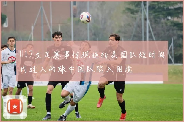 U17女足赛事惊现逆转美国队短时间内连入两球中国队陷入困境