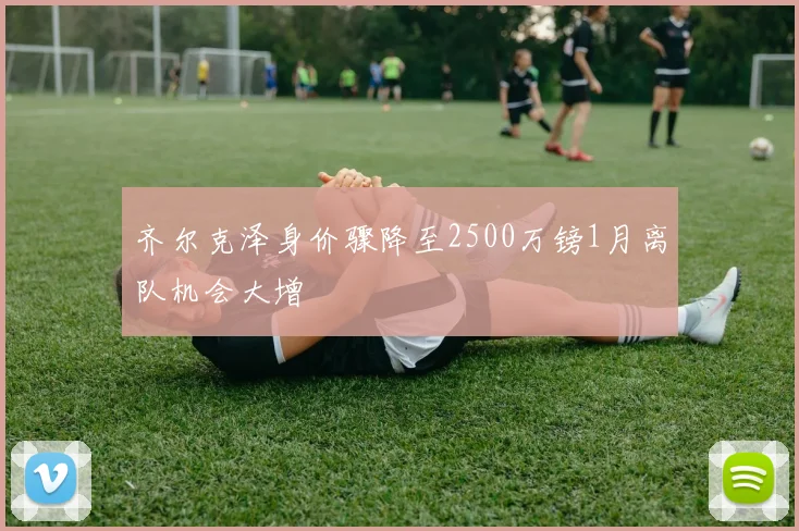 齐尔克泽身价骤降至2500万镑1月离队机会大增