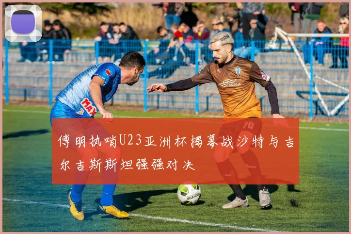 傅明执哨U23亚洲杯揭幕战沙特与吉尔吉斯斯坦强强对决