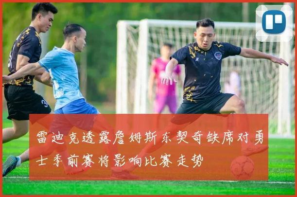 雷迪克透露詹姆斯东契奇缺席对勇士季前赛将影响比赛走势