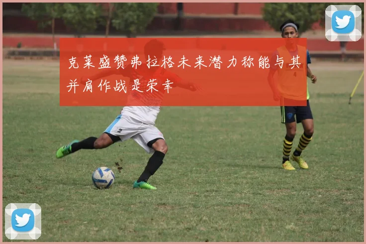 克莱盛赞弗拉格未来潜力称能与其并肩作战是荣幸