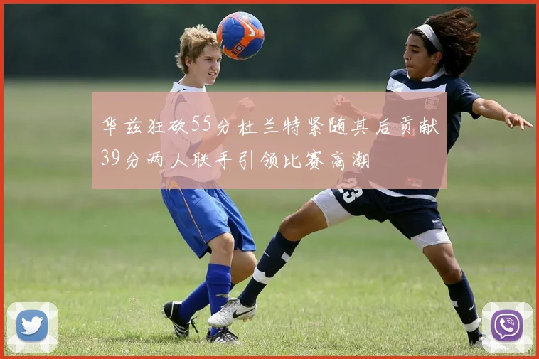 华兹狂砍55分杜兰特紧随其后贡献39分两人联手引领比赛高潮