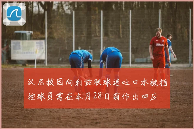 汉尼拔因向利兹联球迷吐口水被指控球员需在本月28日前作出回应