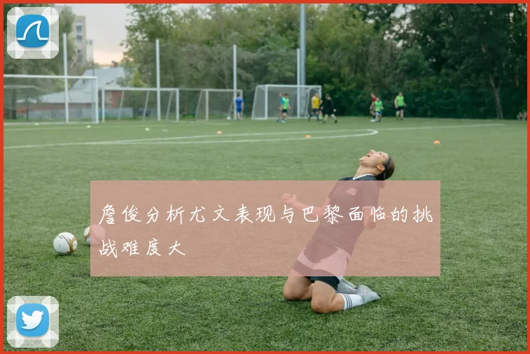 詹俊分析尤文表现与巴黎面临的挑战难度大