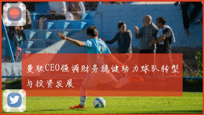 曼联CEO强调财务稳健助力球队转型与投资发展