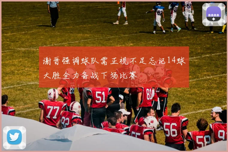 谢晋强调球队需正视不足忘记14球大胜全力备战下场比赛