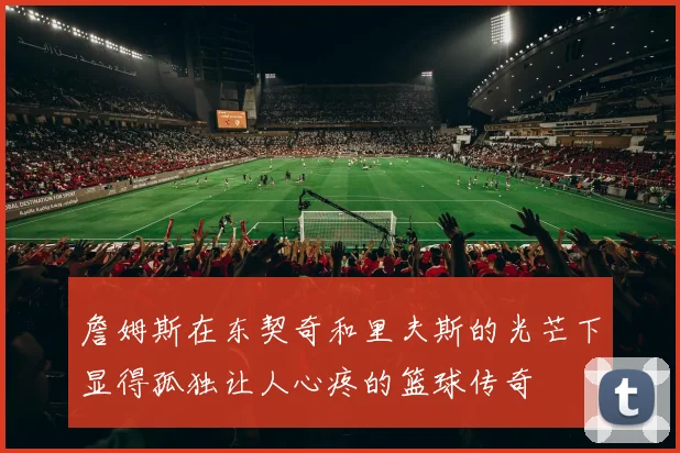 詹姆斯在东契奇和里夫斯的光芒下显得孤独让人心疼的篮球传奇
