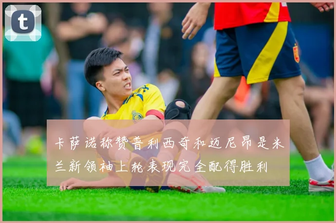 卡萨诺称赞普利西奇和迈尼昂是米兰新领袖上轮表现完全配得胜利