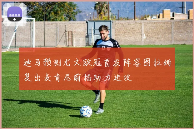 迪马预测尤文欧冠首发阵容图拉姆复出麦肯尼前插助力进攻