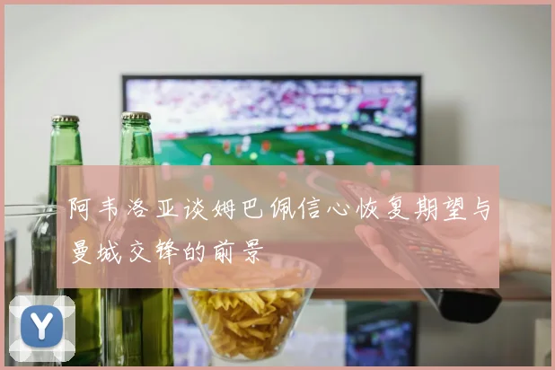 阿韦洛亚谈姆巴佩信心恢复期望与曼城交锋的前景