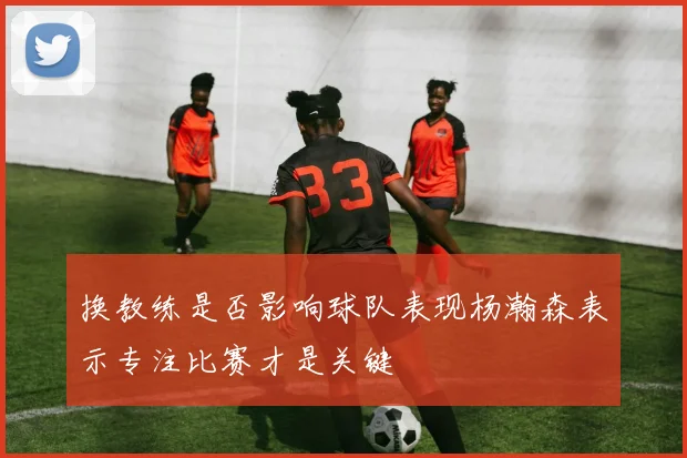 换教练是否影响球队表现杨瀚森表示专注比赛才是关键