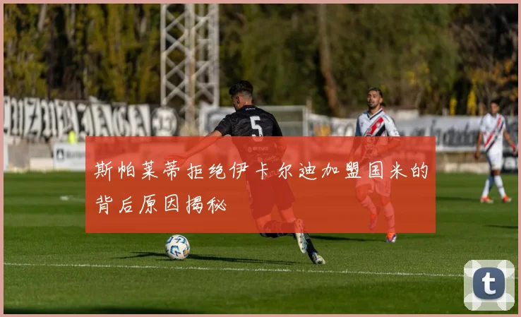 斯帕莱蒂拒绝伊卡尔迪加盟国米的背后原因揭秘