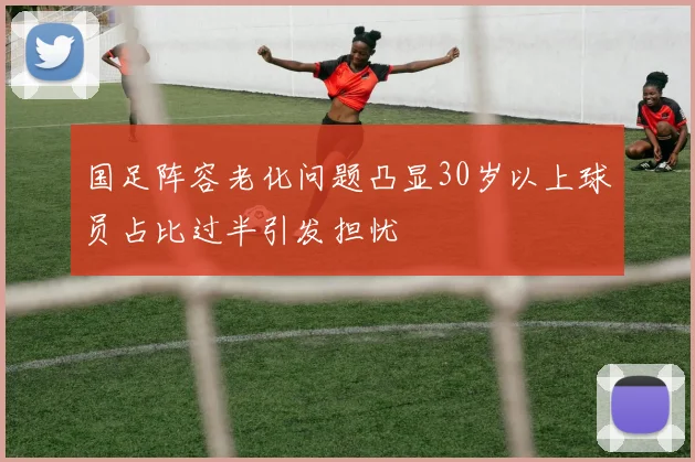 国足阵容老化问题凸显30岁以上球员占比过半引发担忧