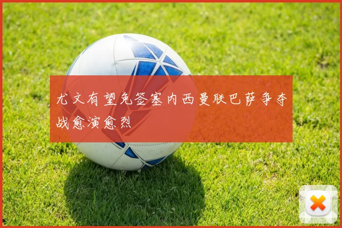 尤文有望免签塞内西曼联巴萨争夺战愈演愈烈