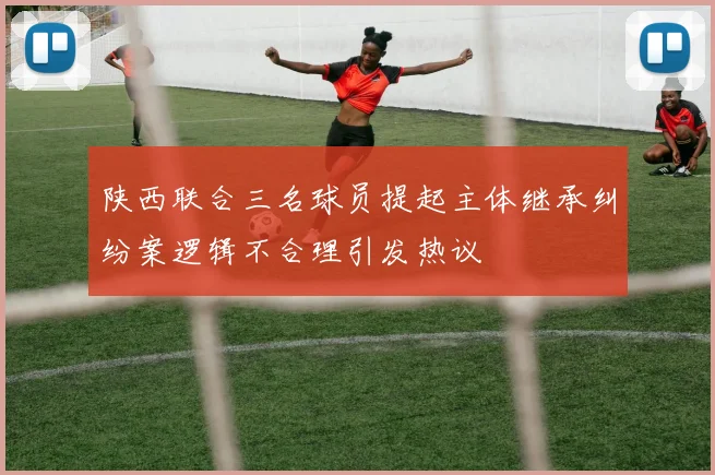 陕西联合三名球员提起主体继承纠纷案逻辑不合理引发热议